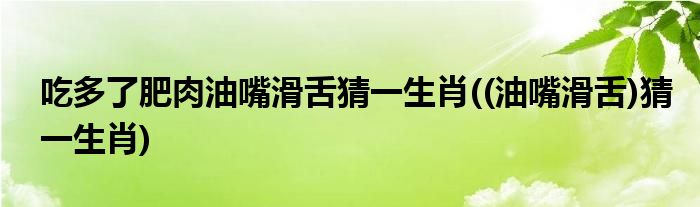 吃多了肥肉油嘴滑舌猜一生肖((油嘴滑舌)猜一生肖)