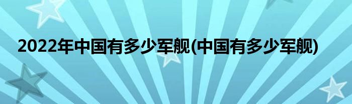 2022年中国有多少军舰(中国有多少军舰)