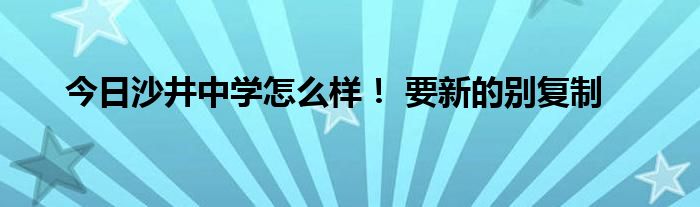 今日沙井中学怎么样！ 要新的别复制