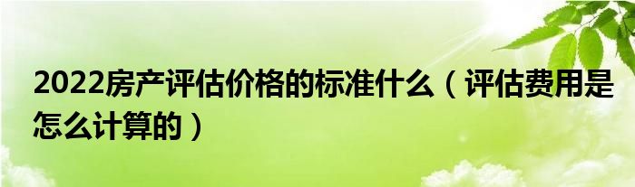 2022房产评估价格的标准什么（评估费用是怎么计算的）