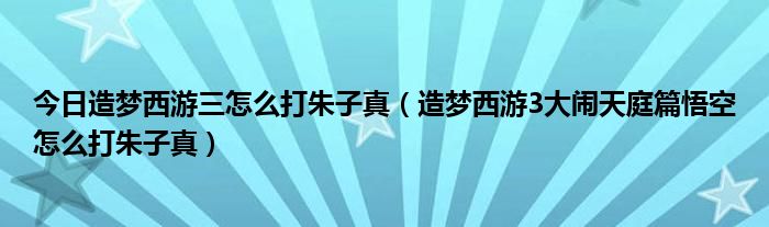 今日造梦西游三怎么打朱子真（造梦西游3大闹天庭篇悟空怎么打朱子真）