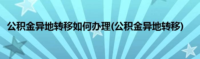 公积金异地转移如何办理(公积金异地转移)