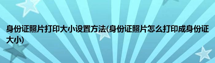 身份证照片打印大小设置方法(身份证照片怎么打印成身份证大小)