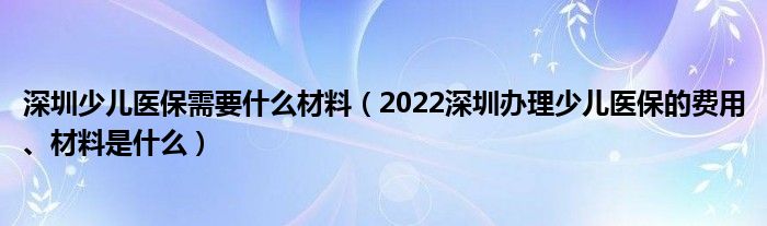 深圳少儿医保需要什么材料（2022深圳办理少儿医保的费用、材料是什么）