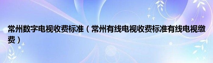 常州数字电视收费标准（常州有线电视收费标准有线电视缴费）