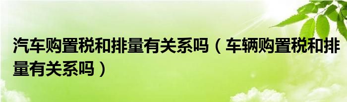 汽车购置税和排量有关系吗（车辆购置税和排量有关系吗）