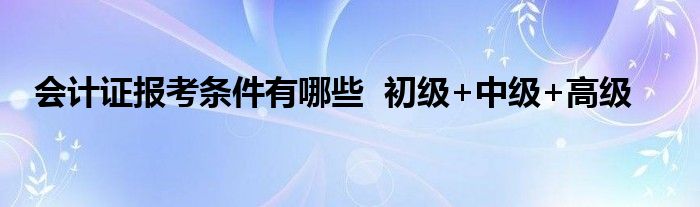 会计证报考条件有哪些  初级+中级+高级