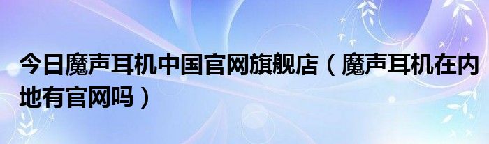 今日魔声耳机中国官网旗舰店（魔声耳机在内地有官网吗）