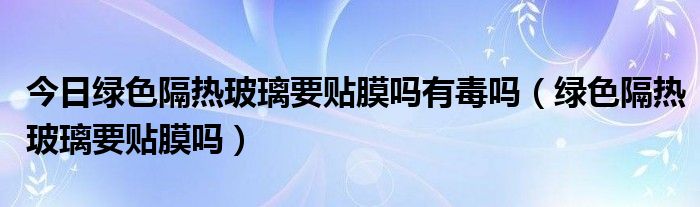 今日绿色隔热玻璃要贴膜吗有毒吗（绿色隔热玻璃要贴膜吗）