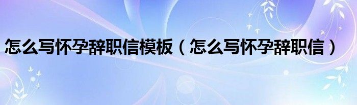 怎么写怀孕辞职信模板（怎么写怀孕辞职信）