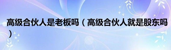 高级合伙人是老板吗（高级合伙人就是股东吗）