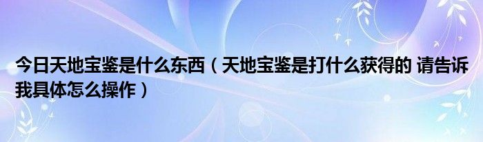 今日天地宝鉴是什么东西（天地宝鉴是打什么获得的 请告诉我具体怎么操作）