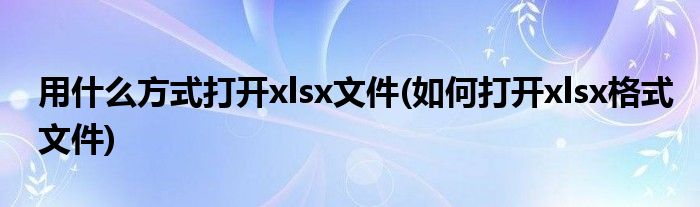 用什么方式打开xlsx文件(如何打开xlsx格式文件)