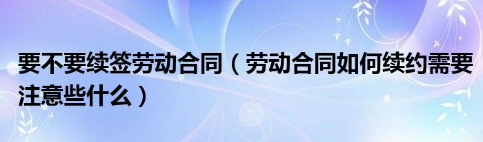 要不要续签劳动合同（劳动合同如何续约需要注意些什么）