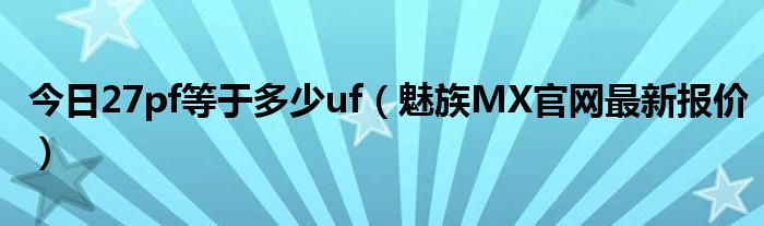 今日27pf等于多少uf（魅族MX官网最新报价）