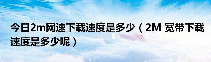 今日2m网速下载速度是多少（2M 宽带下载速度是多少呢）