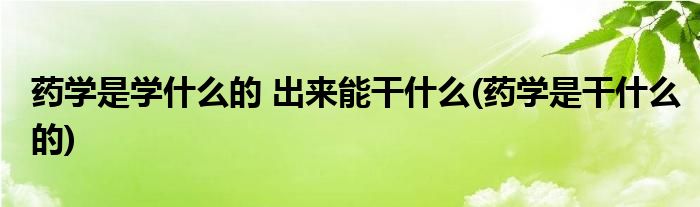 药学是学什么的 出来能干什么(药学是干什么的)