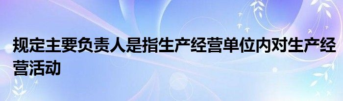 规定主要负责人是指生产经营单位内对生产经营活动