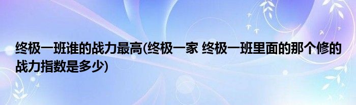 终极一班谁的战力最高(终极一家 终极一班里面的那个修的战力指数是多少)