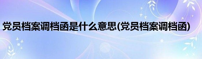 党员档案调档函是什么意思(党员档案调档函)