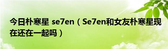 今日朴寒星 se7en（Se7en和女友朴寒星现在还在一起吗）