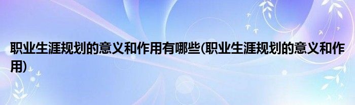 职业生涯规划的意义和作用有哪些(职业生涯规划的意义和作用)