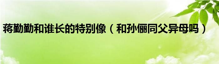 蒋勤勤和谁长的特别像（和孙俪同父异母吗）