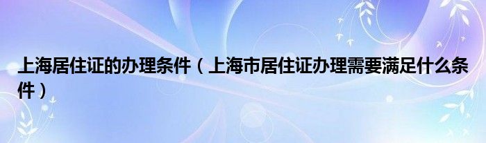 上海居住证的办理条件（上海市居住证办理需要满足什么条件）