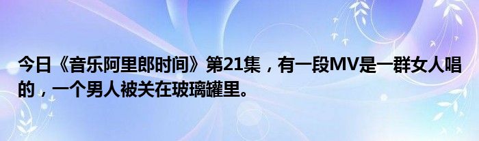 今日《音乐阿里郎时间》第21集，有一段MV是一群女人唱的，一个男人被关在玻璃罐里。