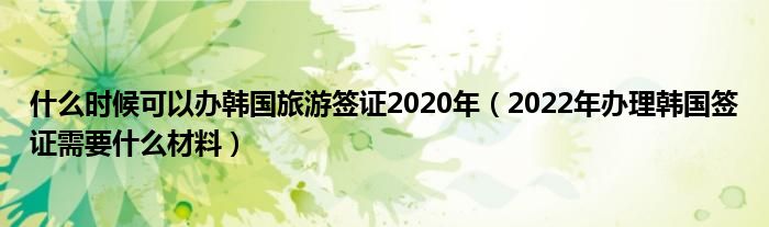 什么时候可以办韩国旅游签证2020年（2022年办理韩国签证需要什么材料）