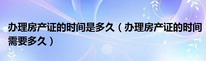 办理房产证的时间是多久（办理房产证的时间需要多久）