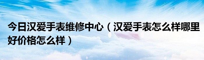 今日汉爱手表维修中心（汉爱手表怎么样哪里好价格怎么样）