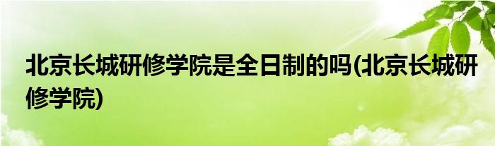 北京长城研修学院是全日制的吗(北京长城研修学院)