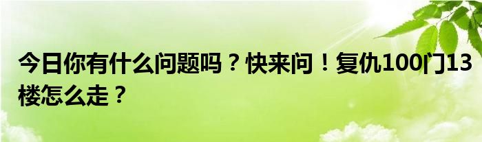 今日你有什么问题吗？快来问！复仇100门13楼怎么走？