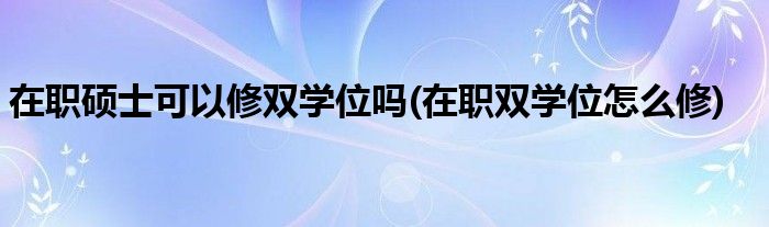 在职硕士可以修双学位吗(在职双学位怎么修)