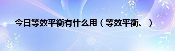 今日等效平衡有什么用（等效平衡、）