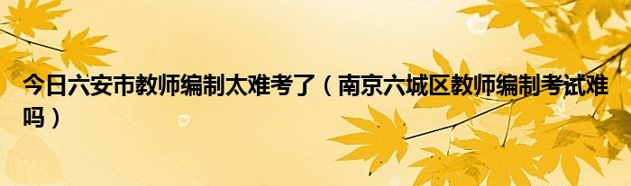 今日六安市教师编制太难考了（南京六城区教师编制考试难吗）