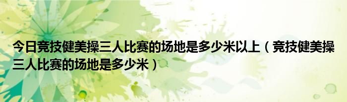 今日竞技健美操三人比赛的场地是多少米以上（竞技健美操三人比赛的场地是多少米）