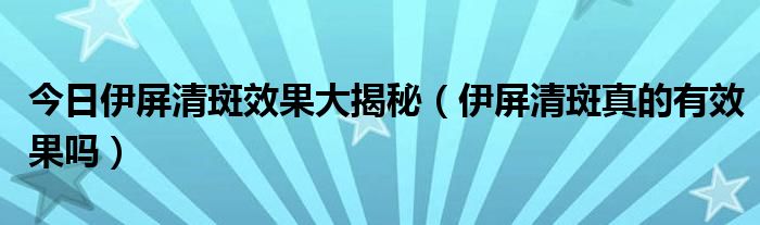 今日伊屏清斑效果大揭秘（伊屏清斑真的有效果吗）