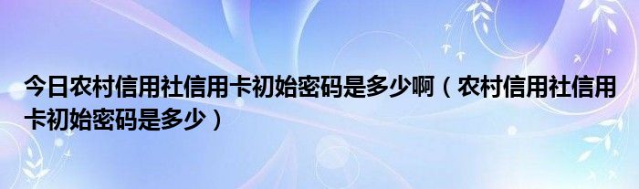 今日农村信用社信用卡初始密码是多少啊（农村信用社信用卡初始密码是多少）