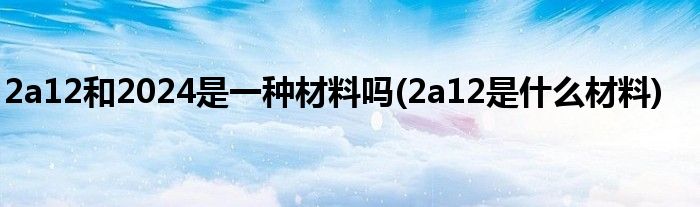 2a12和2024是一种材料吗(2a12是什么材料)