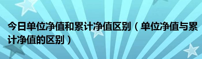 今日单位净值和累计净值区别（单位净值与累计净值的区别）