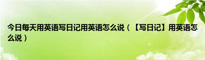 今日每天用英语写日记用英语怎么说（【写日记】用英语怎么说）