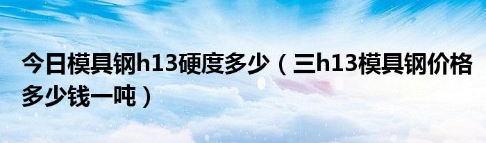 今日模具钢h13硬度多少（三h13模具钢价格多少钱一吨）