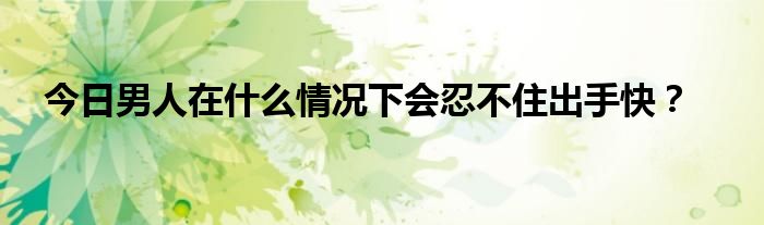 今日男人在什么情况下会忍不住出手快？