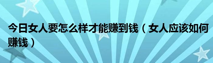 今日女人要怎么样才能赚到钱（女人应该如何赚钱）