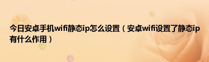 今日安卓手机wifi静态ip怎么设置（安卓wifi设置了静态ip有什么作用）