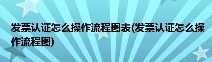 发票认证怎么操作流程图表(发票认证怎么操作流程图)