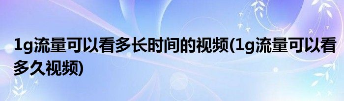 1g流量可以看多长时间的视频(1g流量可以看多久视频)