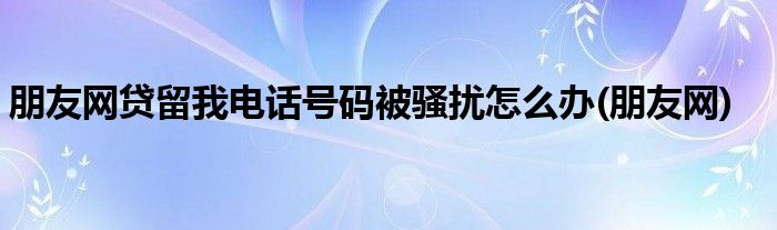 朋友网贷留我电话号码被骚扰怎么办(朋友网)